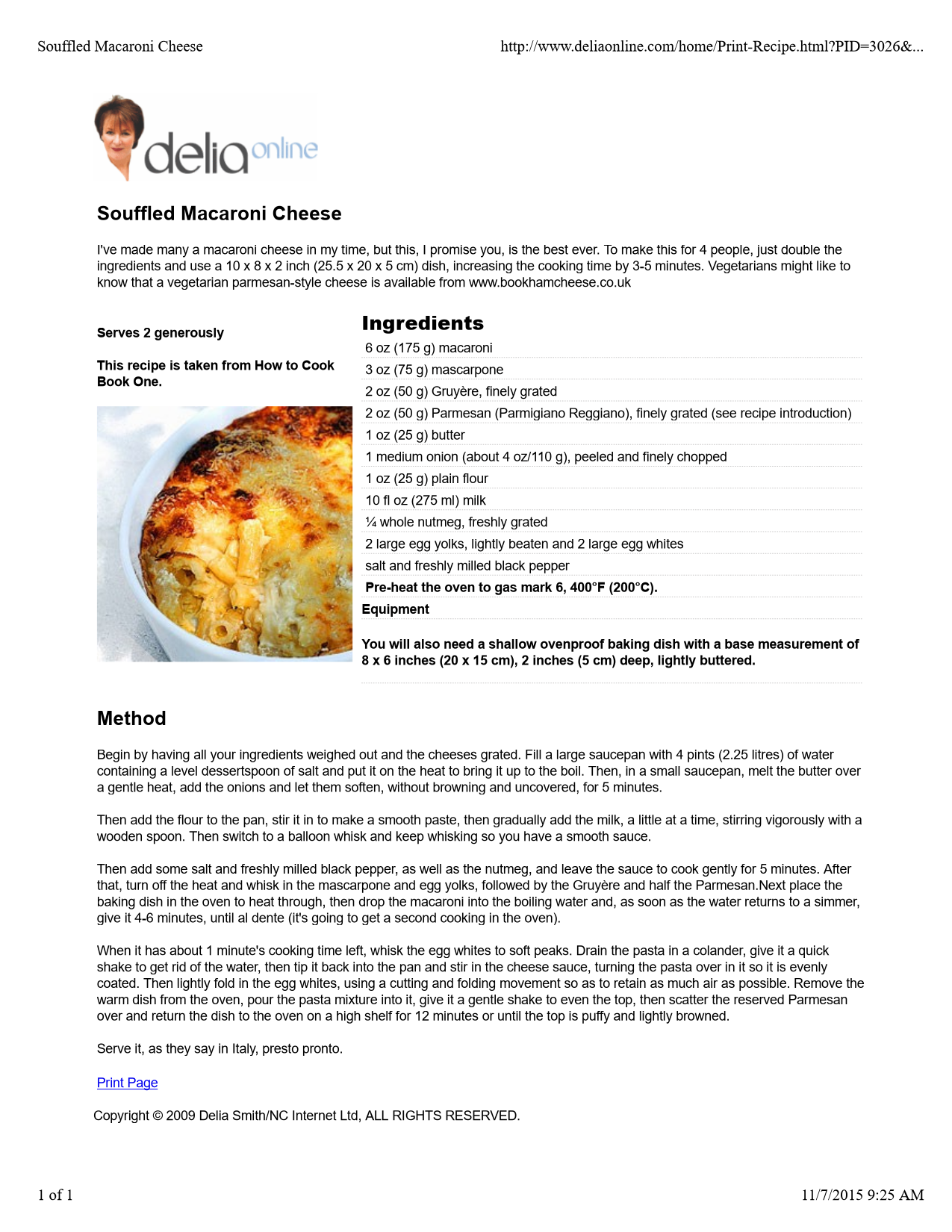 Machine generated alternative text:
Souffled Macaroni Cheese
I've made many a macaroni cheese in my time, but this, I promise you, is the best ever. To make this for 4 people, just double the
ingredients and use a 10 x 8 x 2 inch (25.5 x 20 x 5 cm) dish, increasing the cooking time by 3-5 minutes. Vegetarians might like to
know that a vegetarian parmesan-style cheese is available from www.bookhamcheese.co.uk
Serves 2 generously
This recipe is taken from How to Cook
Book One.
Ingredients
 6 oz (175 g) macaroni
 3 oz (75 g) mascarpone
 2 oz (50 g) Gruyère, finely grated
 2 oz (50 g) Parmesan (Parmigiano Reggiano), finely grated (see recipe introduction)
 1 oz (25 g) butter
 1 medium onion (about 4 oz/110 g), peeled and finely chopped
 1 oz (25 g) plain flour
 10 fl oz (275 ml) milk
 ¼ whole nutmeg, freshly grated
 2 large egg yolks, lightly beaten and 2 large egg whites
 salt and freshly milled black pepper
 Pre-heat the oven to gas mark 6, 400°F (200°C).
Equipment
You will also need a shallow ovenproof baking dish with a base measurement of
8 x 6 inches (20 x 15 cm), 2 inches (5 cm) deep, lightly buttered.
Method
Begin by having all your ingredients weighed out and the cheeses grated. Fill a large saucepan with 4 pints (2.25 litres) of water
containing a level dessertspoon of salt and put it on the heat to bring it up to the boil. Then, in a small saucepan, melt the butter over
a gentle heat, add the onions and let them soften, without browning and uncovered, for 5 minutes.
Then add the flour to the pan, stir it in to make a smooth paste, then gradually add the milk, a little at a time, stirring vigorously with a
wooden spoon. Then switch to a balloon whisk and keep whisking so you have a smooth sauce.
Then add some salt and freshly milled black pepper, as well as the nutmeg, and leave the sauce to cook gently for 5 minutes. After
that, turn off the heat and whisk in the mascarpone and egg yolks, followed by the Gruyère and half the Parmesan.Next place the
baking dish in the oven to heat through, then drop the macaroni into the boiling water and, as soon as the water returns to a simmer,
give it 4-6 minutes, until al dente (it's going to get a second cooking in the oven).
When it has about 1 minute's cooking time left, whisk the egg whites to soft peaks. Drain the pasta in a colander, give it a quick
shake to get rid of the water, then tip it back into the pan and stir in the cheese sauce, turning the pasta over in it so it is evenly
coated. Then lightly fold in the egg whites, using a cutting and folding movement so as to retain as much air as possible. Remove the
warm dish from the oven, pour the pasta mixture into it, give it a gentle shake to even the top, then scatter the reserved Parmesan
over and return the dish to the oven on a high shelf for 12 minutes or until the top is puffy and lightly browned.
Serve it, as they say in Italy, presto pronto.
Print Page
Copyright © 2009 Delia Smith/NC Internet Ltd, ALL RIGHTS RESERVED.
Souffled Macaroni Cheesehttp://www.deliaonline.com/home/Print-Recipe.html?PID=3026&...
1 of 111/7/2015 9:25 AM
