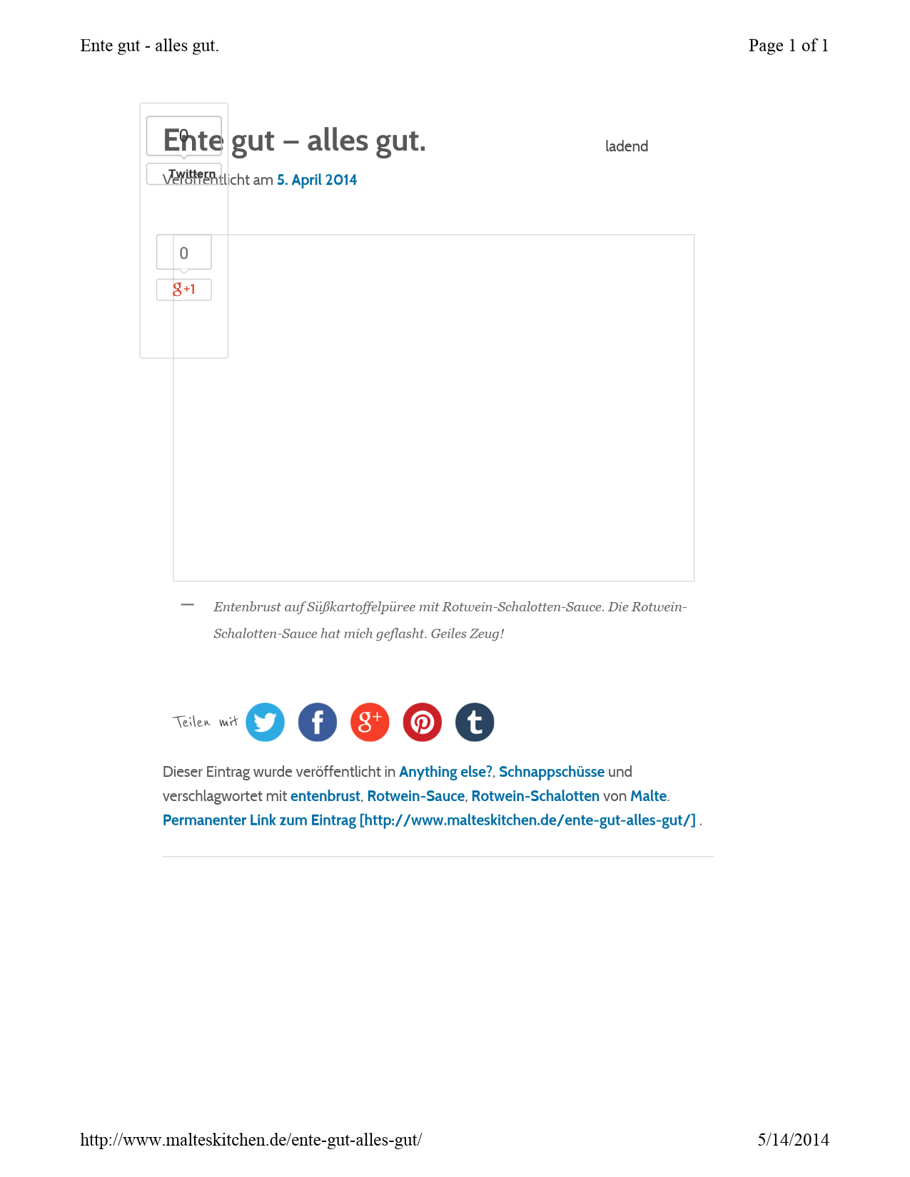 Door computer gegenereerde alternatieve tekst:
ladend
Ente gut — alles&nbsp;gut.
Veröffentlicht am 
5. April 2014
Teilen mit
Dieser Eintrag wurde veröffentlicht in 
Anything else?
, 
Schnappschüsse
 und 
verschlagwortet mit 
entenbrust
, 
Rotwein-Sauce
, 
Rotwein-Schalotten
 von 
Malte
. 
Permanenter Link zum Eintrag [http://www.malteskitchen.de/ente-gut-alles-gut/] 
. 
Entenbrust auf Süßkartoffelpüree mit Rotwein-Schalotten-Sauce. Die Rotwein-
Schalotten-Sauce hat mich geflasht. Geiles Zeug!
—
Twittern
Twittern
0
0
Page 
1
 of 
1
Ente gut 
-
alles gut.
5/
14/
2014
http://www.malteskitchen.de/ente
-
gut
-
alles
-
gut/
